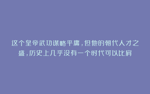 这个皇帝武功谋略平庸，但他的朝代人才之盛，历史上几乎没有一个时代可以比肩