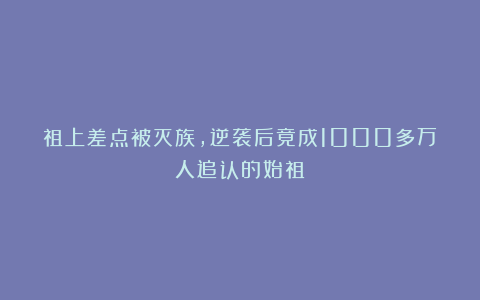 祖上差点被灭族，逆袭后竟成1000多万人追认的始祖