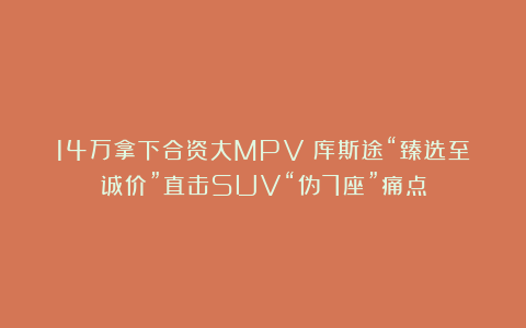 14万拿下合资大MPV:库斯途“臻选至诚价”直击SUV“伪7座”痛点