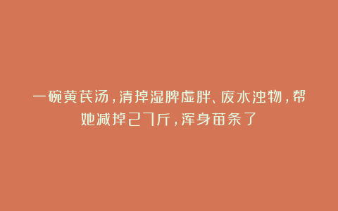 一碗黄芪汤，清掉湿脾虚胖、废水浊物，帮她减掉27斤，浑身苗条了！