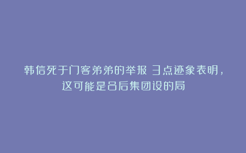 韩信死于门客弟弟的举报？3点迹象表明，这可能是吕后集团设的局