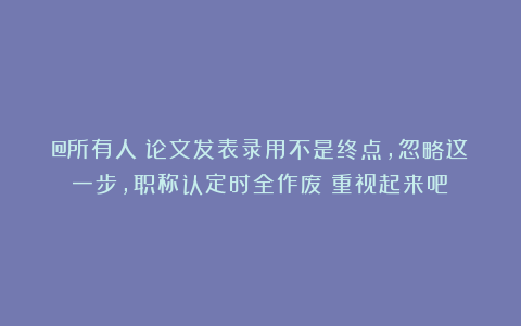 @所有人！论文发表录用不是终点，忽略这一步，职称认定时全作废！重视起来吧！