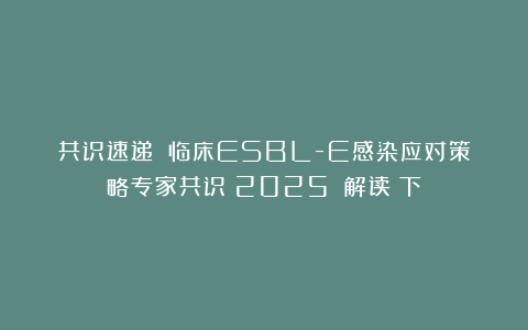 共识速递：《临床ESBL-E感染应对策略专家共识（2025）》解读（下）