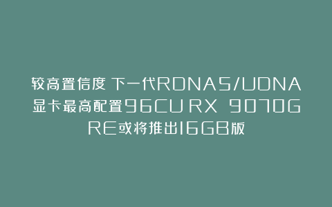 较高置信度：下一代RDNA5/UDNA显卡最高配置96CU；RX 9070GRE或将推出16GB版