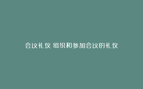 会议礼仪：组织和参加会议的礼仪