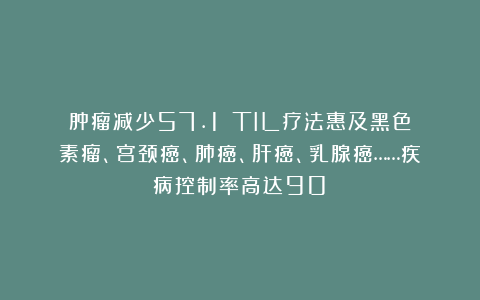 肿瘤减少57.1%！TIL疗法惠及黑色素瘤、宫颈癌、肺癌、肝癌、乳腺癌……疾病控制率高达90%