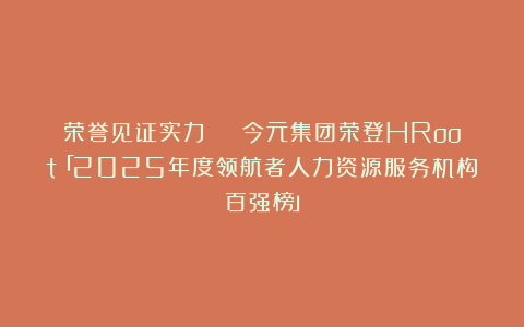 荣誉见证实力 | 今元集团荣登HRoot「2025年度领航者人力资源服务机构百强榜」
