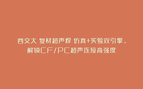 西交大|复材超声焊：仿真+实验双引擎，解锁CF/PC超声连接高强度