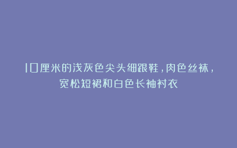 10厘米的浅灰色尖头细跟鞋，肉色丝袜，宽松短裙和白色长袖衬衣