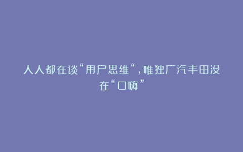 人人都在谈“用户思维“，唯独广汽丰田没在“口嗨”