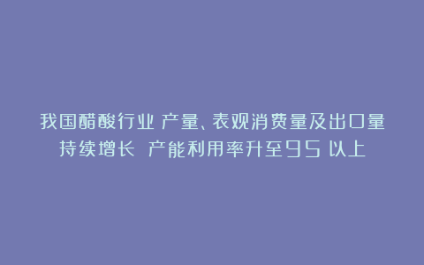 我国醋酸行业：产量、表观消费量及出口量持续增长 产能利用率升至95%以上