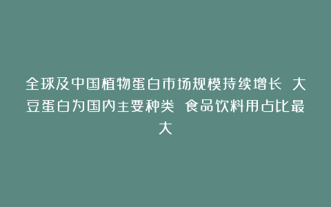 全球及中国植物蛋白市场规模持续增长 大豆蛋白为国内主要种类 食品饮料用占比最大