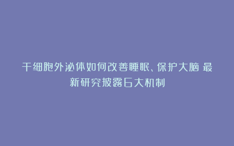 干细胞外泌体如何改善睡眠、保护大脑？最新研究披露6大机制