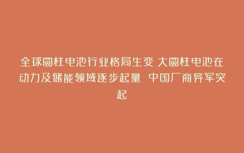 全球圆柱电池行业格局生变：大圆柱电池在动力及储能领域逐步起量 中国厂商异军突起