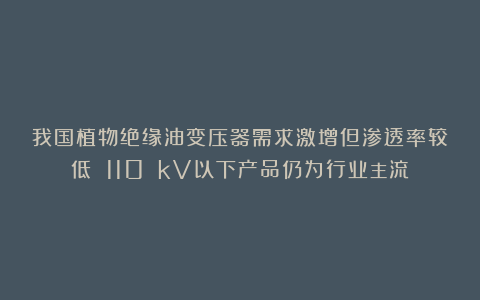我国植物绝缘油变压器需求激增但渗透率较低 110 kV以下产品仍为行业主流