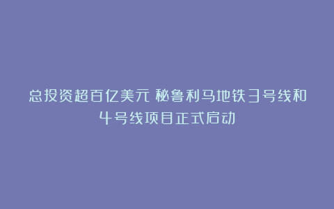 总投资超百亿美元！秘鲁利马地铁3号线和4号线项目正式启动