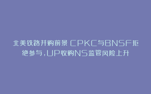 北美铁路并购前景：CPKC与BNSF拒绝参与，UP收购NS监管风险上升
