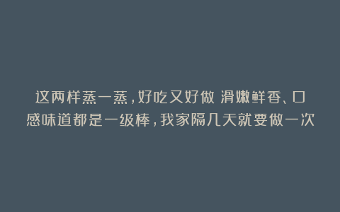 这两样蒸一蒸，好吃又好做！滑嫩鲜香、口感味道都是一级棒，我家隔几天就要做一次