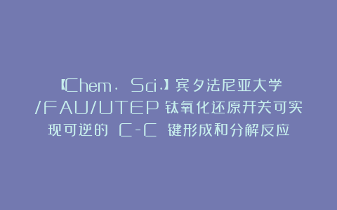 【Chem. Sci.】宾夕法尼亚大学/FAU/UTEP：钛氧化还原开关可实现可逆的 C-C 键形成和分解反应