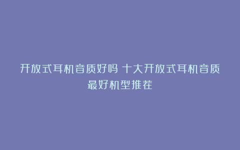 开放式耳机音质好吗？十大开放式耳机音质最好机型推荐！