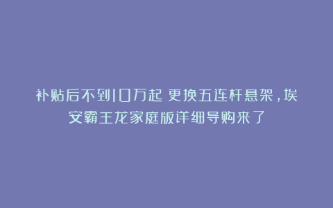 补贴后不到10万起！更换五连杆悬架，埃安霸王龙家庭版详细导购来了
