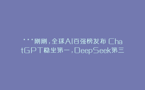 ***刚刚，全球AI百强榜发布！ChatGPT稳坐第一，DeepSeek第三
