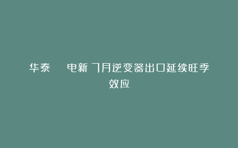 华泰 | 电新：7月逆变器出口延续旺季效应