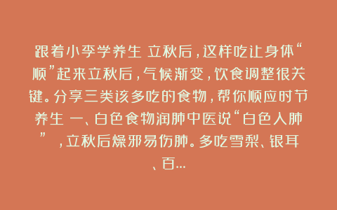 跟着小李学养生：立秋后，这样吃让身体“顺”起来立秋后，气候渐变，饮食调整很关键。分享三类该多吃的食物，帮你顺应时节养生！一、白色食物润肺中医说“白色入肺” ，立秋后燥邪易伤肺。多吃雪梨、银耳、百…