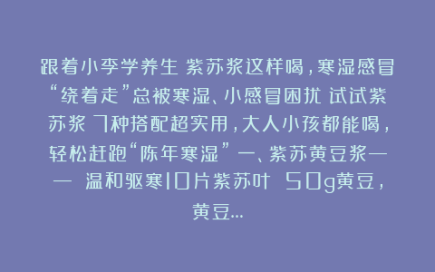 跟着小李学养生：紫苏浆这样喝，寒湿感冒“绕着走”总被寒湿、小感冒困扰？试试紫苏浆！7种搭配超实用，大人小孩都能喝，轻松赶跑“陈年寒湿”～一、紫苏黄豆浆—— 温和驱寒10片紫苏叶 50g黄豆，黄豆…