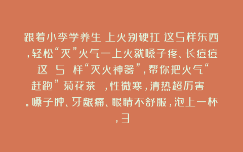 跟着小李学养生：上火别硬扛！这5样东西，轻松“灭”火气一上火就嗓子疼、长痘痘？这 5 样“灭火神器”，帮你把火气“赶跑”！菊花茶 ，性微寒，清热超厉害 。嗓子肿、牙龈痛、眼睛不舒服，泡上一杯，3