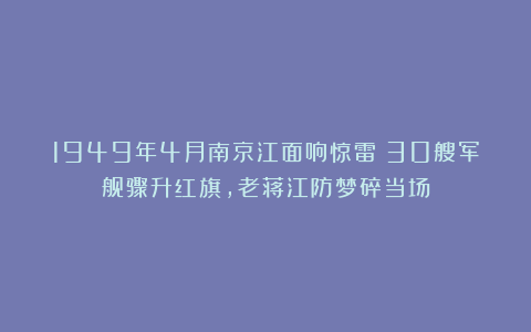 1949年4月南京江面响惊雷！30艘军舰骤升红旗，老蒋江防梦碎当场