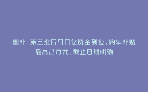 国补，第三批690亿资金到位，购车补贴最高2万元，截止日期明确