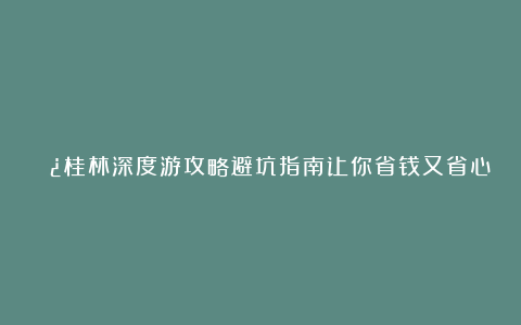 🌿桂林深度游攻略避坑指南让你省钱又省心