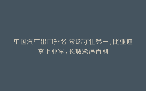 中国汽车出口排名：奇瑞守住第一，比亚迪拿下亚军，长城紧追吉利