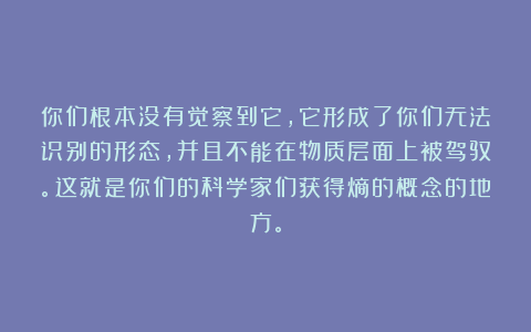 你们根本没有觉察到它，它形成了你们无法识别的形态，并且不能在物质层面上被驾驭。这就是你们的科学家们获得熵的概念的地方。