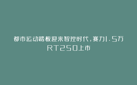 都市运动踏板迎来智控时代，赛力1.5万RT250上市