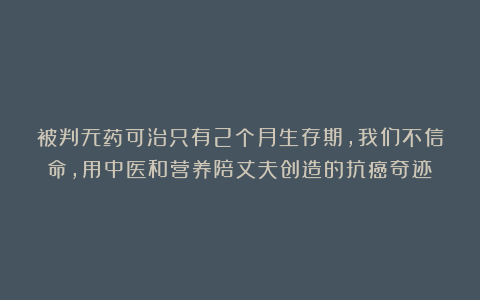 被判无药可治只有2个月生存期，我们不信命，用中医和营养陪丈夫创造的抗癌奇迹‌