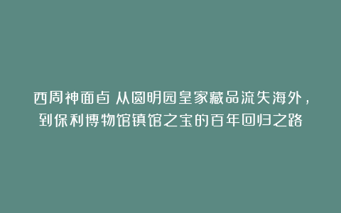 西周神面卣：从圆明园皇家藏品流失海外，到保利博物馆镇馆之宝的百年回归之路！