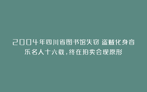 2004年四川省图书馆失窃！盗贼化身音乐名人十六载，终在拍卖会现原形！
