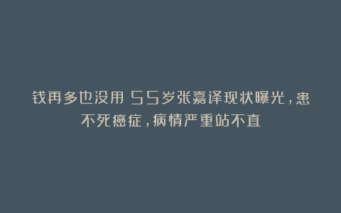 钱再多也没用！55岁张嘉译现状曝光，患不死癌症，病情严重站不直
