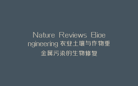 Nature Reviews Bioengineering：农业土壤与作物重金属污染的生物修复