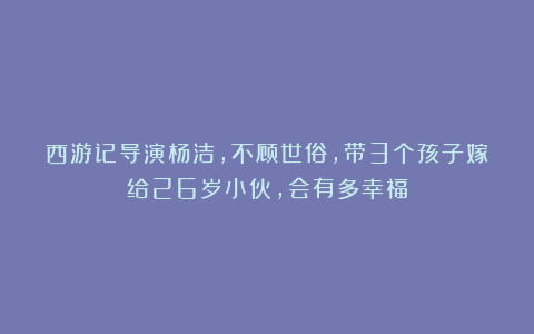 西游记导演杨洁，不顾世俗，带3个孩子嫁给26岁小伙，会有多幸福