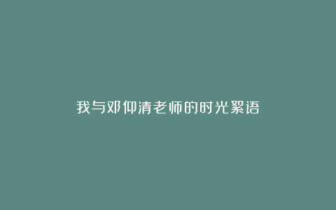 我与邓仰清老师的时光絮语