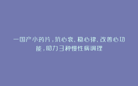 一国产小药片，抗心衰、稳心律、改善心功能，助力3种慢性病调理