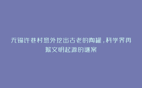 无锡许巷村意外挖出古老的陶罐，科学界再掀文明起源的谜案