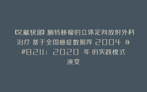 【文献快递】脑转移瘤的立体定向放射外科治疗：基于全国癌症数据库（2004 – 2020 年）的实践模式演变