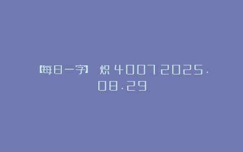 【每日一字】 炽（4007）2025.08.29