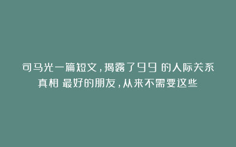 司马光一篇短文，揭露了99%的人际关系真相：最好的朋友，从来不需要这些！