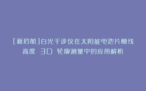 [新启航]白光干涉仪在太阳能电池片栅线高度 3D 轮廓测量中的应用解析