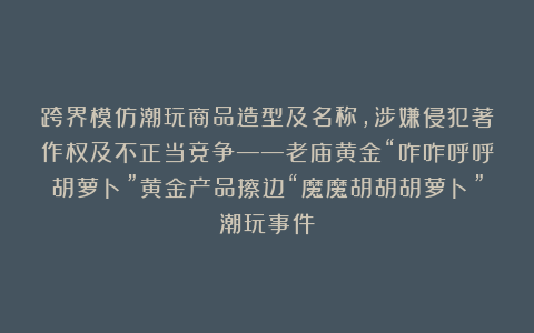 跨界模仿潮玩商品造型及名称，涉嫌侵犯著作权及不正当竞争——老庙黄金“咋咋呼呼胡萝卜”黄金产品擦边“魔魔胡胡胡萝卜”潮玩事件